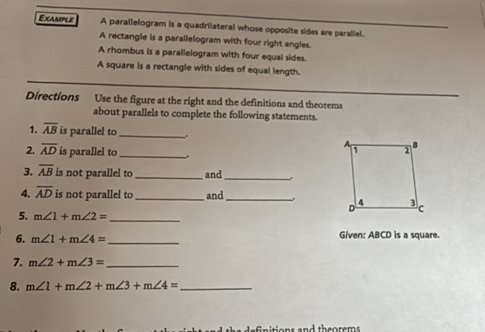 Example A parallelogram is a quadrilateral whose opposite sides are parallel. 
A rectangle is a parallelogram with four right angles. 
A rhombus is a parallelogram with four equal sides. 
A square is a rectangle with sides of equal length. 
Directions Use the figure at the right and the definitions and theorems 
about parallels to complete the following statements. 
1. overline AB is parallel to_ . 
2. overline AD is parallel to_ 、. 
3. overline AB is not parallel to_ and _. 
4. overline AD is not parallel to _and_ 
5. m∠ 1+m∠ 2= _ 
6. m∠ 1+m∠ 4= _Given: ABCD is a square. 
7. m∠ 2+m∠ 3= _ 
8. m∠ 1+m∠ 2+m∠ 3+m∠ 4= _ 
nd theorems