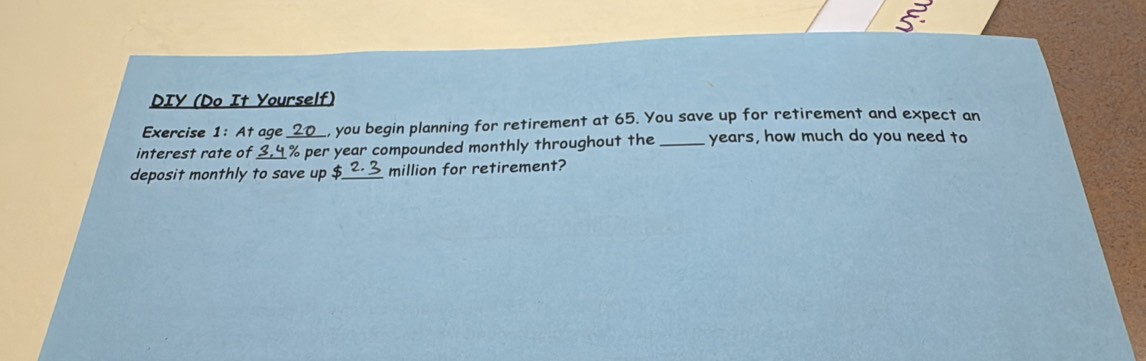 DIY (Do It Yourself) 
Exercise 1: At age _, you begin planning for retirement at 65. You save up for retirement and expect an 
interest rate of 3.4 % per year compounded monthly throughout the _ years, how much do you need to 
deposit monthly to save up $_  million for retirement?