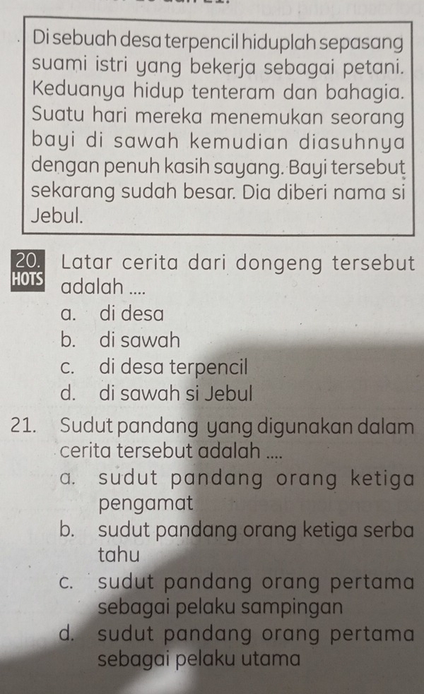 Di sebuah desa terpencil hiduplah sepasang
suami istri yang bekerja sebagai petani.
Keduanya hidup tenteram dan bahagia.
Suatu hari mereka menemukan seorang
bayi di sawah kemudian diasuhnya 
dengan penuh kasih sayang. Bayi tersebut
sekarang sudah besar. Dia diberi nama si
Jebul.
20. Latar cerita dari dongeng tersebut
HOTS adalah ....
a. di desa
b. di sawah
c. di desa terpencil
d. di sawah si Jebul
21. Sudut pandang yang digunakan dalam
cerita tersebut adalah ....
a. sudut pandang orang ketiga 
pengamat
b. sudut pandang orang ketiga serba
tahu
c. sudut pandang orang pertama .
sebagai pelaku sampingan
d. sudut pandang orang pertama
sebagai pelaku utama