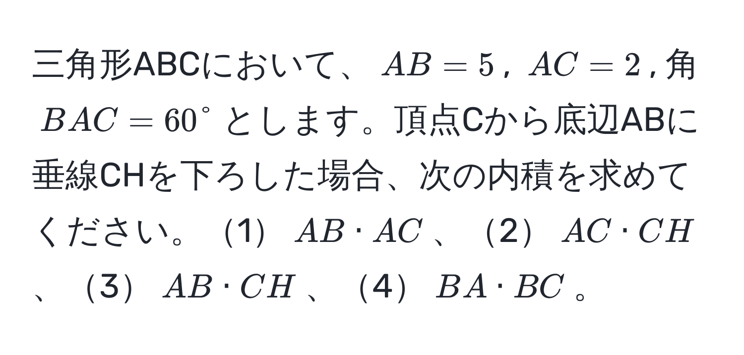 三角形ABCにおいて、$AB=5$, $AC=2$, 角$BAC=60°$とします。頂点Cから底辺ABに垂線CHを下ろした場合、次の内積を求めてください。1$AB · AC$、2$AC · CH$、3$AB · CH$、4$BA · BC$。