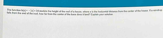 The function h(x)=-|x|+34 models the height of the roof of a house, where x is the horizontal distance from the center of the house. If a raindrop 
falls from the end of the roof, how far from the center of the base does it land? Explain your solution