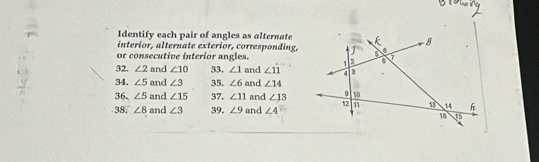 Identify each pair of angles as alternate 
interior, alternate exterior, corresponding, 
or consecutive interior angles. 
32. ∠ 2 and ∠ 10 33. ∠ 1 and ∠ 11
34. ∠ 5 and ∠ 3 35. ∠ 6 and ∠ 14
36. ∠ 5 and ∠ 15 37. ∠ 11 and ∠ 13
38. ∠ 8 and ∠ 3 39. ∠ 9 and ∠ 4