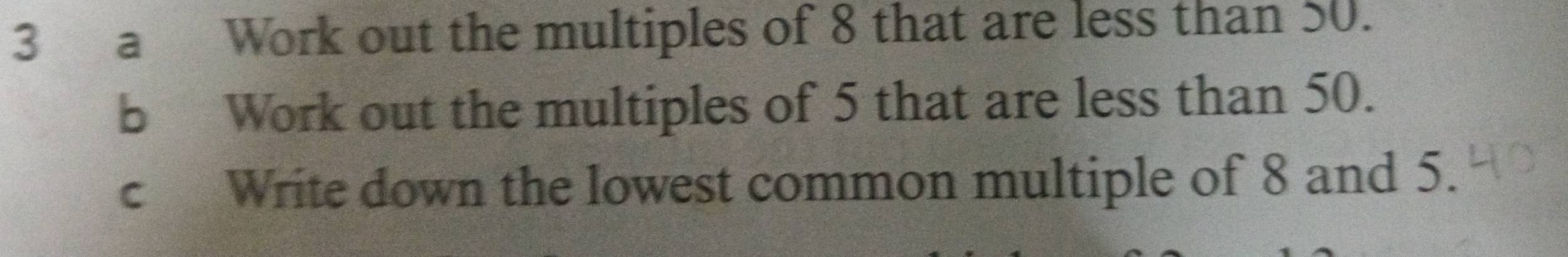 a Work out the multiples of 8 that are less than 50. 
b Work out the multiples of 5 that are less than 50. 
c Write down the lowest common multiple of 8 and 5.