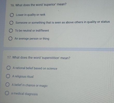 What does the word 'superior' mean?
Lower in quality or rank
Someone or something that is seen as above others in quality or status
To be neutral or indifferent
An average person or thing
17. What does the word 'superstition' mean?
A rational belief based on science
A religious ritual
A belief in chance or magic
a medical diagnosis