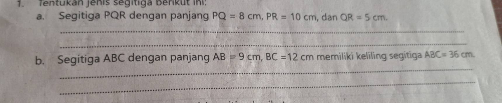 Tentukan jenis segitiga berikut ini: 
a. Segitiga PQR dengan panjang PQ=8cm, PR=10cm , dan QR=5cm. 
_ 
_ 
_ 
b. Segitiga ABC dengan panjang AB=9cm, BC=12cm memiliki keliling segitiga ABC=36cm. 
_