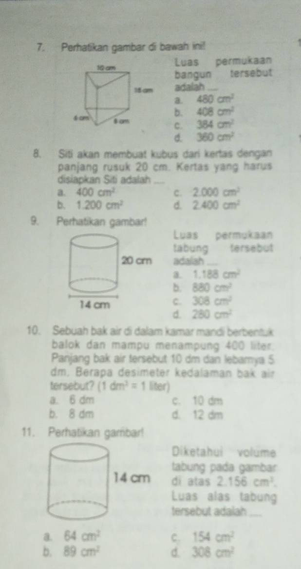 Perhatikan gambar di bawah ini!
Luas permukaan
bangun tersebut
adalah_
a. 480cm^2
b. 408cm^2
c. 384cm^2
d. 360cm^2
8. Siti akan membuat kubus dari kertas dengan
panjang rusuk 20 cm. Kertas yang harus
disiapkan Siti adalah_
a. 400cm^2 c. 2.000cm^2
b. 1.200cm^2 d. 2.400cm^2
9. Perhatikan gambar!
Luas permukaan
tabung tersebut
adalah_
a. 1.188cm^2
b. 880cm^2
c. 308cm^2
d. 280cm^2
10. Sebuah bak air di dalam kamar mandi berbentuk
balok dan mampu menampung 400 liter.
Panjang bak air tersebut 10 dm dan lebamya 5
dm. Berapa desimeter kedalaman bak air
tersebut? (1dm^2=1 liter)
a. 6 dm c. 10 dm
b. 8 dm d. 12 dm
11. Perhatikan gambar!
Diketahui volume
tabung pada gambar
di atas 2.156cm^3. 
Luas alas tabung
tersebut adalah_
a. 64cm^2 c. 154cm^2
b. 89cm^2 d. 308cm^2