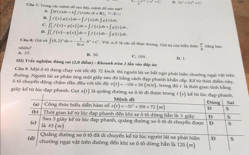 C. frac 2e^(2x)+x^2+C. D. 2e^x+2x^2+C.
Câu 7: Trong các mệnh đề sau đây, mệnh đề nào sai?
A. ∫kf(x)dx=k∫ f(x)dx,(k∈IR),∪
B. ∈t f(x).g(x)dx=∈t f(x)dx.∈t g(x)dx.
C. ∈t [f(x)+g(x)]dx=∈t f(x)dx+∈t g(x)dx.
D. ∈t [f(x)-g(x)]dx=∈t f(x)dx-∈t g(x)dx.
Câu 8: Giả sử ∈t (0,2)^xdx=- 1/ln a · b^x+C. Với a, b là các số thực dương. Giá trị của biểu thức  a/b  bằng bao
nhiêu?
A. 25. B. 50. C. 100. D. 1.
III) Trắc nghiệm đúng sai (2,0 điểm) : Khoanh tròn 1 lần vào đáp án
Câu 9. Một ô tô đang chạy với tốc độ 72 km/h thì người lái xe bất ngờ phát hiện chướng ngại vật trên
đường. Người lái xe phản ứng một giây sau đó bằng cách đạp phanh khẩn cấp. Kể từ thời điểm này,
ô tô chuyển động chậm dần đều với tốc độ v(t)=-10t+30(m/s) , trong đó t là thời gian tính bằng
giây kể từ lúc đạp phanh. Gọi s(t) là quãng đường xe ô tô đi đư