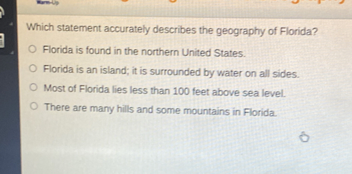 Which statement accurately describes the geography of Florida?
Florida is found in the northern United States.
Florida is an island; it is surrounded by water on all sides.
Most of Florida lies less than 100 feet above sea level.
There are many hills and some mountains in Florida.