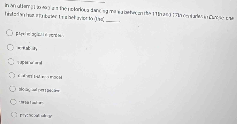 In an attempt to explain the notorious dancing mania between the 11th and 17th centuries in Europe, one
historian has attributed this behavior to (the)_
psychological disorders
heritability
supernatural
diathesis-stress model
biological perspective
three factors
psychopathology