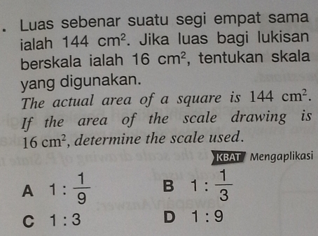 Luas sebenar suatu segi empat sama
ialah 144cm^2. Jika luas bagi lukisan
berskala ialah 16cm^2 ,tentukan skala
yang digunakan.
The actual area of a square is 144cm^2. 
If the area of the scale drawing is
16cm^2 , determine the scale used.
KBAT Mengaplikasi
A 1: 1/9  B 1: 1/3 
C 1:3
D 1:9