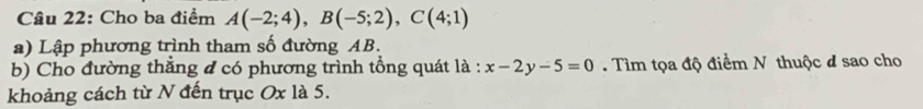 Cho ba điểm A(-2;4), B(-5;2), C(4;1)
a) Lập phương trình tham số đường AB. 
b) Cho đường thẳng đ có phương trình tổng quát là : x-2y-5=0 Tìm tọa độ điểm N thuộc đ sao cho 
khoảng cách từ N đến trục Ox là 5.