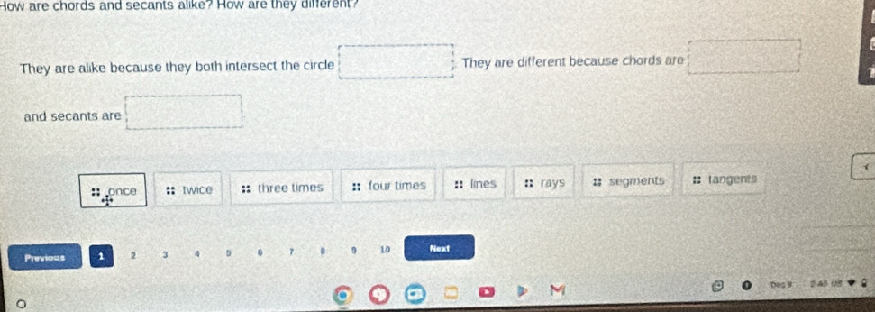 How are chords and secants alike? How are they diferent?
They are alike because they both intersect the circle They are different because chords are
and secants are
:: once :: twice : three times :： four times :lines n rays : segments # tangents
Previous 1 2 3 4 9 0 τ 9 10 Next