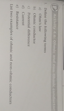 Activity 4.6: Ohmic and non-Ohmic conductor 
1. Define the following terms 
a) Ohm's law 
b) Ohmic conductor 
c) Potential difference 
d) Current 
e) Resistance 
List two examples of ohmic and non-ohmic conductors