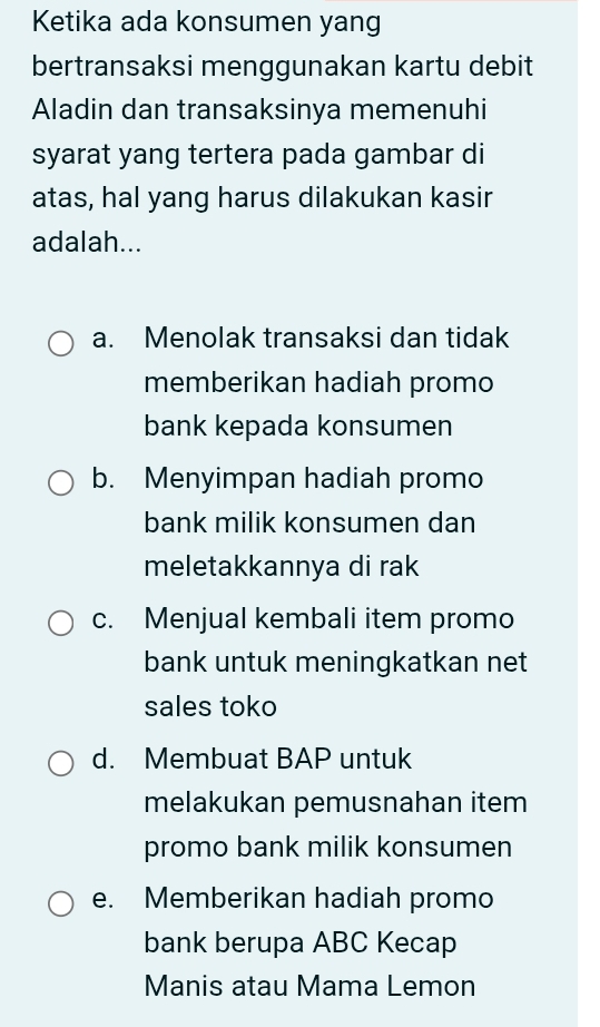 Ketika ada konsumen yang
bertransaksi menggunakan kartu debit
Aladin dan transaksinya memenuhi
syarat yang tertera pada gambar di
atas, hal yang harus dilakukan kasir
adalah...
a. Menolak transaksi dan tidak
memberikan hadiah promo
bank kepada konsumen
b. Menyimpan hadiah promo
bank milik konsumen dan
meletakkannya di rak
c. Menjual kembali item promo
bank untuk meningkatkan net
sales toko
d. Membuat BAP untuk
melakukan pemusnahan item
promo bank milik konsumen
e. Memberikan hadiah promo
bank berupa ABC Kecap
Manis atau Mama Lemon