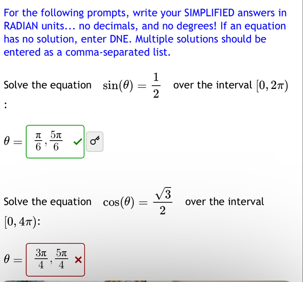 For the following prompts, write your SIMPLIFIED answers in 
RADIAN units... no decimals, and no degrees! If an equation 
has no solution, enter DNE. Multiple solutions should be 
entered as a comma-separated list. 
Solve the equation sin (θ )= 1/2  over the interval [0,2π )
:
θ =  π /6 , 5π /6  sqrt() 0^6
Solve the equation cos (θ )= sqrt(3)/2  over the interval
[0,4π ) :
θ =  3π /4 , 5π /4 *