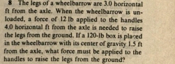 The legs of a wheelbarrow are 3.0 horizontal
ft from the axle. When the wheelbarrow is un- 
loaded, a force of 12 Ib applied to the handles
4.0 horizontal ft from the axle is needed to raise 
the legs from the ground. If a 120-1b box is placed 
in the wheelbarrow with its center of gravity 1.5 ft
from the axle, what force must be applied to the 
handles to raise the legs from the ground?