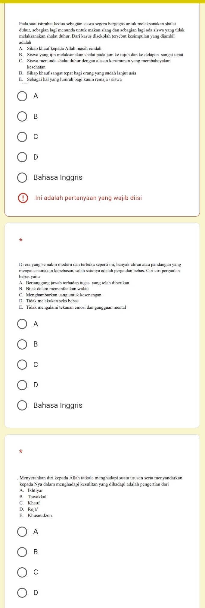 duhur, sebagian lagi menunda untuk makan siang dan sebagian lagi ada siswa yang tidak
A. Sikap khauf kepada Allah masih rendah
B. Siswa yang ijin melaksanakan shalat pada jam ke tujuh dan ke delapan sangat tepat
C. Siswa menunda shalat duhur dengan alasan kerumunan yang membahayakan
kesehatan
D. Sikap khauf sangat tepat bagi orang yang sudah lanjut usia
E. Sebagai hal yang lumrah bagi kaum remaja / siswa
A
B
C
D
Bahasa Inggris
Ini adalah pertanyaan yang wajib diisi
Di era yang semakin modern dan terbuka seperti ini, banyak aliran atau pandangan yang
mengatasnamakan kebebasan, salah satunya adalah pergaulan bebas. Ciri ciri pergaulan
A. Bertanggung jawab terhadap tugas yang telah diberikan
B. Bijak dalam memanfaatkan waktu
C. Menghamburkan uang untuk kesenangan
D. Tidak melakukan seks bebas
E. Tidak mengalami tekanan emosi dan gangguan mental
A
B
C
D
Bahasa Inggris
Menverahkan diri kepada Allah tatkala menghadapi suatu urusan serta menyandarkan
kepada Nya dalam menghadapi kesulitan yang dihadapi adalah pengertian dari
A. Ikhtiyar
B. Tawakkal
C. Khauf
D. Roja’
E. Khusnudzon
A
B
C
D