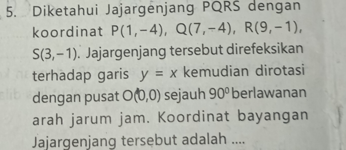 Diketahui Jajargenjang PQRS dengan 
koordinat P(1,-4), Q(7,-4), R(9,-1),
S(3,-1). Jajargenjang tersebut direfeksikan 
terhadap garis y=x kemudian dirotasi 
dengan pusat O(0,0) sejauh 90° berlawanan 
arah jarum jam. Koordinat bayangan 
Jajargenjang tersebut adalah ....