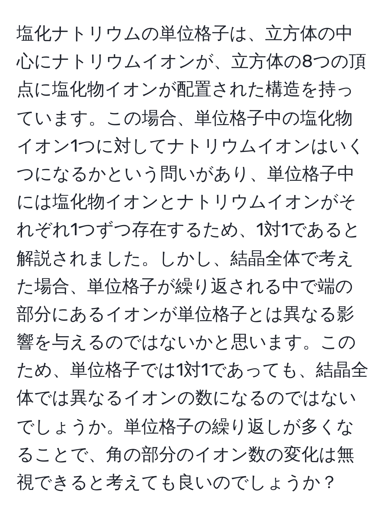 塩化ナトリウムの単位格子は、立方体の中心にナトリウムイオンが、立方体の8つの頂点に塩化物イオンが配置された構造を持っています。この場合、単位格子中の塩化物イオン1つに対してナトリウムイオンはいくつになるかという問いがあり、単位格子中には塩化物イオンとナトリウムイオンがそれぞれ1つずつ存在するため、1対1であると解説されました。しかし、結晶全体で考えた場合、単位格子が繰り返される中で端の部分にあるイオンが単位格子とは異なる影響を与えるのではないかと思います。このため、単位格子では1対1であっても、結晶全体では異なるイオンの数になるのではないでしょうか。単位格子の繰り返しが多くなることで、角の部分のイオン数の変化は無視できると考えても良いのでしょうか？