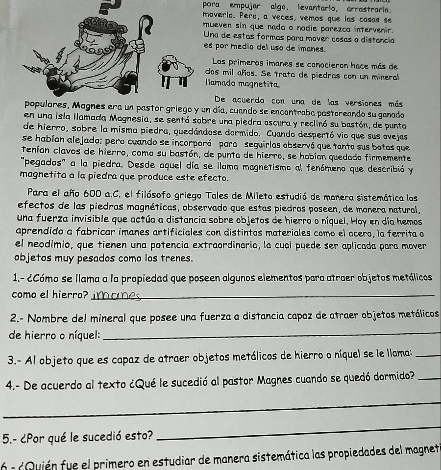 para empujar algo, levantario, arrastrarlo,
moverlo. Pero, a veces, vemos que las cosas se
mueven sin que nada o nadie parezca intervenir.
Una de estas formas para mover cosas a distancia
es por medio del uso de imanes.
Los primeros imanes se conocieron hace más de
dos mil años. Se trata de piedras con un mineral
Ilamado magnetita.
De acuerdo con una de las versiones más
un pastor griego y un día, cuando se encontraba pastoreando su ganado
en una isla llamada Magnesia, se sentó sobre una piedra oscura y reclinó su bastón, de punta
de hierro, sobre la misma piedra, quedándose dormido. Cuando despertó vio que sus ovejas
se habían alejado; pero cuando se incorporó para seguirlas observó que tanto sus botas que
tenían clavos de hierro, como su bastón, de punta de hierro, se habían quedado firmemente
"pegados" a la piedra. Desde aquel día se llama magnetismo al fenómeno que describió y
magnetita a la piedra que produce este efecto.
Para el año 600 a.C. el filósofo griego Tales de Mileto estudió de manera sistemática los
efectos de las piedras magnéticas, observado que estas piedras poseen, de manera natural,
una fuerza invisible que actúa a distancia sobre objetos de hierro o níquel. Hoy en día hemos
aprendido a fabricar imanes artificiales con distintos materiales como el acero, la ferrita o
el neodimio, que tienen una potencia extraordinaria, la cual puede ser aplicada para mover
objetos muy pesados como los trenes.
1.- ¿Cómo se llama a la propiedad que poseen algunos elementos para atraer objetos metálicos
como el hierro?_
2.- Nombre del mineral que posee una fuerza a distancia capaz de atraer objetos metálicos
de hierro o níquel:
_
3.- Al objeto que es capaz de atraer objetos metálicos de hierro o níquel se le llama:_
4.- De acuerdo al texto ¿Qué le sucedió al pastor Magnes cuando se quedó dormido?_
_
5.- ¿Por qué le sucedió esto?
_
6 - ¿Quién fue el primero en estudiar de manera sistemática las propiedades del magneti