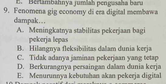 E. Bértambahnya jumlah pengusaha baru
9. Fenomena gig economy di era digital membawa
dampak…..
A. Meningkatnya stabilitas pekerjaan bagi
pekerja lepas
B. Hilangnya fleksibilitas dalam dunia kerja
C. Tidak adanya jaminan pekerjaan yang tetap
D. Berkurangnya persaingan dalam dunia kerja
E. Menurunnya kebutuhan akan pekerja digital