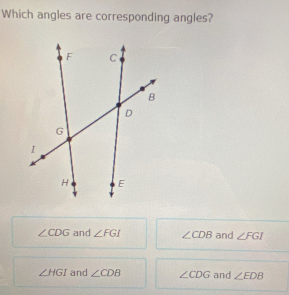 Which angles are corresponding angles?
∠ CDG and ∠ FGI ∠ CDB and ∠ FGI
∠ HGI and ∠ CDB ∠ CDG and ∠ EDB