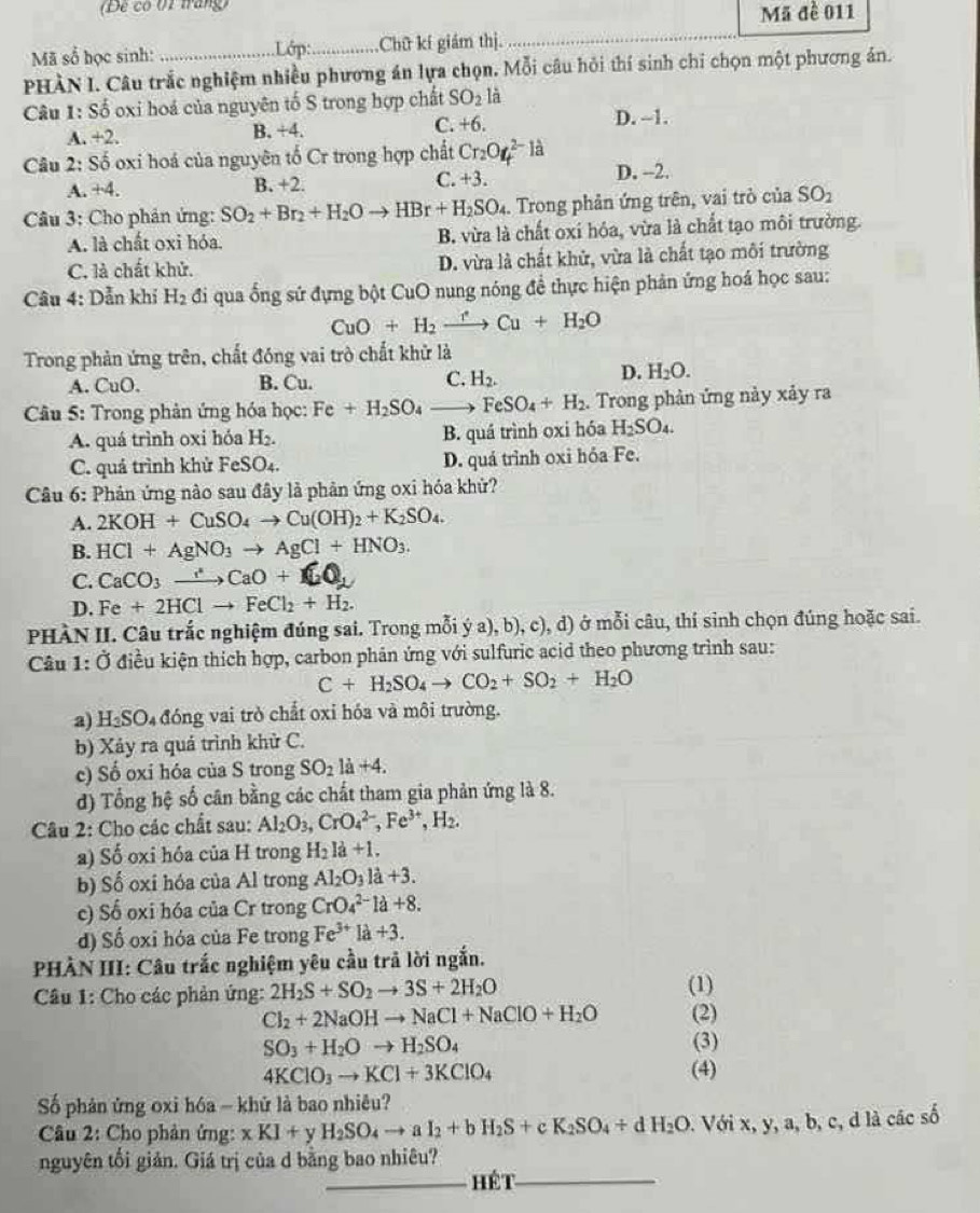 (Để có 01 tráng) Mã đề 011
Lớp:
Mã số học sinh: _Chữ kí giám thị.
PHÀN I. Câu trắc nghiệm nhiều phương án lựa chọn. Mỗi câu hỏi thí sinh chi chọn một phương án.
Câu 1: Số oxi hoá của nguyên tố S trong hợp chất SO_2 là
A. +2. B. +4. C. +6. D. --1.
Cu 2: Số oxi hoá của nguyên tố Cr trong hợp chất Cr_2O_4^((2-)la
A. +4. B. +2. C. +3. D. --2.
Câu 3: Cho phản ứng: SO_2)+Br_2+H_2Oto HBr+H_2SO_4. Trong phản ứng trên, vai trò của SO_2
A. là chất oxi hóa. B. vừa là chất oxi hóa, vừa là chất tạo môi trường.
C. là chất khử. D. vừa là chất khử, vừa là chất tạo môi trường
Câu 4: Dẫn khí H_2 đi qua ống sứ đựng bột CuO nung nóng đề thực hiện phản ứng hoá học sau:
CuO+H_2xrightarrow rCu+H_2O
Trong phản ứng trên, chất đóng vai trò chất khử là
A. CuO. B. Cu. C. H_2.
D. H_2O.
Câu 5: Trong phản ứng hóa học: Fe+H_2SO_4_  FeSO_4+H_2. Trong phản ứng này xảy ra
A. quá trình oxi hóa H_2. B. quá trình oxi hóa H_2SO_4.
C. quá trình khử FeSO₄. D. quá trình oxi hóa Fe.
Câu 6: Phản ứng nào sau đây là phản ứng oxi hóa khử?
A. 2KOH+CuSO_4to Cu(OH)_2+K_2SO_4.
B. HCl+AgNO_3to AgCl+HNO_3.
C. CaCO_3to CaO+
D. Fe+2HClto FeCl_2+H_2.
PHÀN II. Câu trắc nghiệm đúng sai. Trong mỗi ý a), b), c), d) ở mỗi câu, thí sinh chọn đúng hoặc sai.
Câu 1:0 Ở điều kiện thích hợp, carbon phân ứng với sulfuric acid theo phương trình sau:
C+H_2SO_4to CO_2+SO_2+H_2O
a) H_2SO_4 đóng vai trò chất oxi hóa và môi trường.
b) Xảy ra quá trình khử C.
c) Số oxi hóa của S trong SO_2la+4.
d) Tổng hệ số cân bằng các chất tham gia phản ứng là 8.
Câu 2: Cho các chất sau: Al_2O_3,CrO_4^((2-),Fe^3+),H_2.
a) Số oxi hóa của H trong H_2la+1.
b) Số oxi hóa của Al trong Al_2O_3la+3.
c) Số oxi hóa của Cr trong CrO_4^((2-)1a+8.
d) Số oxi hóa của Fe trong Fe^3+)la+3.
PHÀN III: Câu trắc nghiệm yêu cầu trả lời ngắn.
Câu 1: Cho các phản ứng: 2H_2S+SO_2to 3S+2H_2O (1)
Cl_2+2NaOHto NaCl+NaClO+H_2O (2)
SO_3+H_2Oto H_2SO_4 (3)
4KClO_3to KCl+3KClO_4 (4)
Số phản ứng oxi hóa - khứ là bao nhiêu?
Câu 2: Cho phản ứng: xKI+ H_2SO_4to aI_2+bH_2S+cK_2SO_4+dH_2O 0. Với x, y, a, b, c, d là các số
nguyên tối giản. Giá trị của d bằng bao nhiêu?
_Hét_