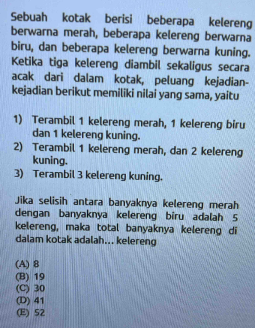 Sebuah kotak berisi beberapa kelereng
berwarna merah, beberapa kelereng berwarna
biru, dan beberapa kelereng berwarna kuning.
Ketika tiga kelereng diambil sekaligus secara
acak dari dalam kotak, peluang kejadian-
kejadian berikut memiliki nilai yang sama, yaitu
1) Terambil 1 kelereng merah, 1 kelereng biru
dan 1 kelereng kuning.
2) Terambil 1 kelereng merah, dan 2 kelereng
kuning.
3) Terambil 3 kelereng kuning.
Jika selisih antara banyaknya kelereng merah
dengan banyaknya kelereng biru adalah 5
kelereng, maka total banyaknya kelereng di
dalam kotak adalah... kelereng
(A) 8
(B) 19
(C) 30
(D) 41
(E) 52