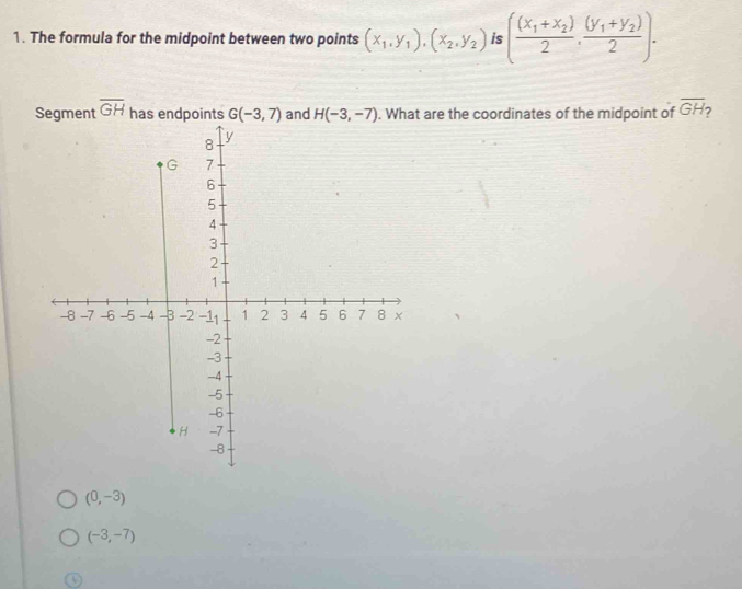 The formula for the midpoint between two points (x_1,y_1),(x_2,y_2) (frac (x_1+x_2)2,frac (y_1+y_2)2). 
Segment overline GH has endpoints G(-3,7) and H(-3,-7). What are the coordinates of the midpoint of overline GH 2
(0,-3)
(-3,-7)