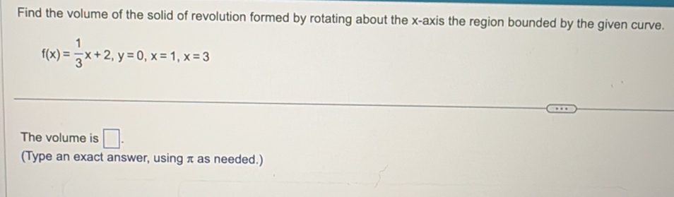 Find the volume of the solid of revolution formed by rotating about the x-axis the region bounded by the given curve.
f(x)= 1/3 x+2, y=0, x=1, x=3
The volume is □ . 
(Type an exact answer, using π as needed.)