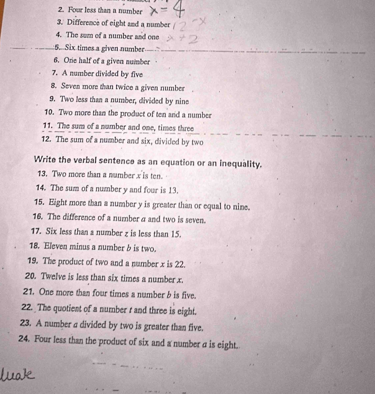 Four less than a number 
3. Difference of eight and a number 
4. The sum of a number and one 
5. Six times a given number 
6. One half of a given number 
7. A number divided by five 
8. Seven more than twice a given number 
9. Two less than a number, divided by nine 
10. Two more than the product of ten and a number 
11. The sum of a number and one, times three 
12. The sum of a number and six, divided by two 
Write the verbal sentence as an equation or an inequality. 
13. Two more than a number x is ten. 
14. The sum of a number y and four is 13. 
15. Eight more than a number y is greater than or equal to nine. 
16. The difference of a number a and two is seven. 
17. Six less than a number z is less than 15. 
18. Eleven minus a number b is two. 
19. The product of two and a number x is 22. 
20. Twelve is less than six times a number x. 
21. One more than four times a number b is five. 
22. The quotient of a number t and three is eight. 
23. A number a divided by two is greater than five. 
24. Four less than the product of six and a number a is eight.