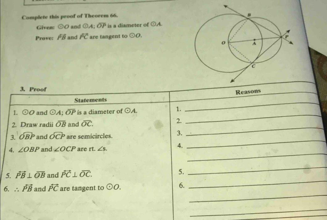 Complete this proof of Theorem 66. 
Given: odot O and odot A; overline OP is a diameter of odot A. 
Prove: vector PB and vector PC are tangent to odot O. 
3. Proof 
Reasons 
_ 
Statements 
_ 
1. odot O and odot A; overline OP is a diameter of odot A. 
1. 
_ 
_ 
2. Draw radii overline OB and overline OC. 
2. 
_ 
3. widehat OBP and widehat OCP are semicircles. 
3. 
4. ∠ OBP and ∠ OCP are rt. ∠ s. 
4. 
_ 
_ 
5. vector PB⊥ overline OB and vector PC⊥ overline OC. 
5. 
_ 
6. ∴ vector PB and vector PC are tangent to odot O. 
6. 
_ 
_