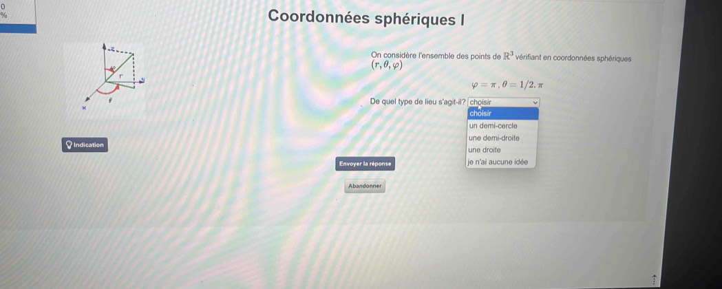 Coordonnées sphériques I
On considère l'ensemble des points de R^3 vérifiant en coordonnées sphériques
(r,θ ,varphi )
r
varphi =π , θ =1/2.π
B De quel type de lieu s'agit-il? choisir
choisir
un demi-cercle
une demi-droite
S Indication une droite
Envoyer la réponse je n'ai aucune idée
Abandonner