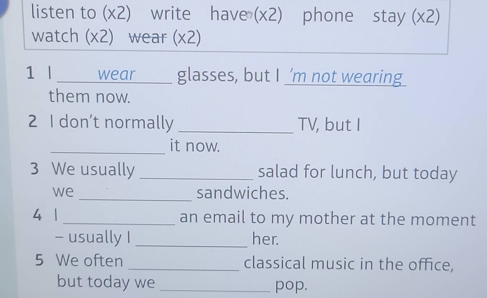 listen to (x2) write have (x2) phone stay (x2) 
watch (x2) wear (x2) 
1 l _wear glasses, but I ’m not wearing 
them now. 
2 I don’t normally _TV, but I 
_it now. 
3 We usually _salad for lunch, but today 
we _sandwiches. 
4 1 _an email to my mother at the moment 
- usually I _her. 
5 We often _classical music in the office, 
but today we_ 
pop.