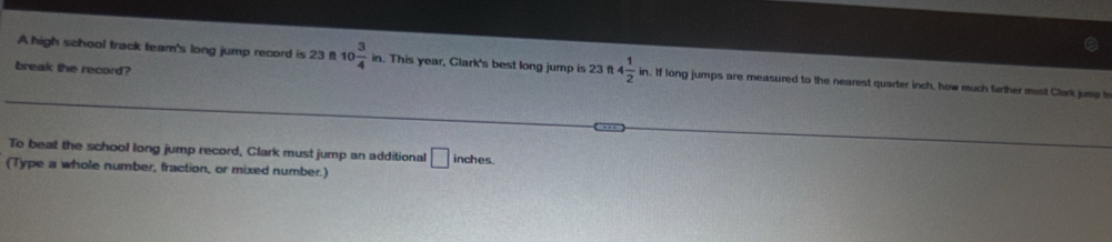 break the record? 
A high school track team's long jump record is 23 f 10 3/4 in. This year, Glark's best long jump is 23ft4 1/2 in n. If long jumps are measured to the nearest quarter inch, how much farther must Clark jump to 
To beat the school long jump record, Clark must jump an additional □ inches. 
(Type a whole number, fraction, or mixed number.)