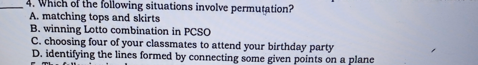 Which of the following situations involve permutation?
A. matching tops and skirts
B. winning Lotto combination in PCSO
C. choosing four of your classmates to attend your birthday party
D. identifying the lines formed by connecting some given points on a plane