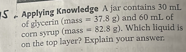 Applying Knowledge A jar contains 30 mL
of glycerin (mas S =37.8g) and 60 mL of 
corn syrup (mas S =82.8g). Which liquid is 
on the top layer? Explain your answer.