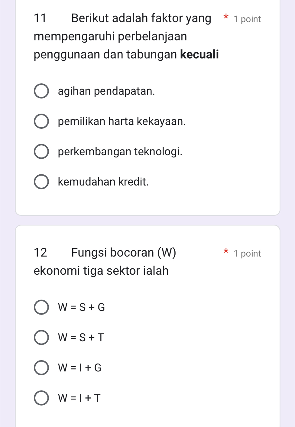 Berikut adalah faktor yang * 1 point
mempengaruhi perbelanjaan
penggunaan dan tabungan kecuali
agihan pendapatan.
pemilikan harta kekayaan.
perkembangan teknologi.
kemudahan kredit.

12 Fungsi bocoran (W) 1 point
ekonomi tiga sektor ialah
W=S+G
W=S+T
W=I+G
W=I+T