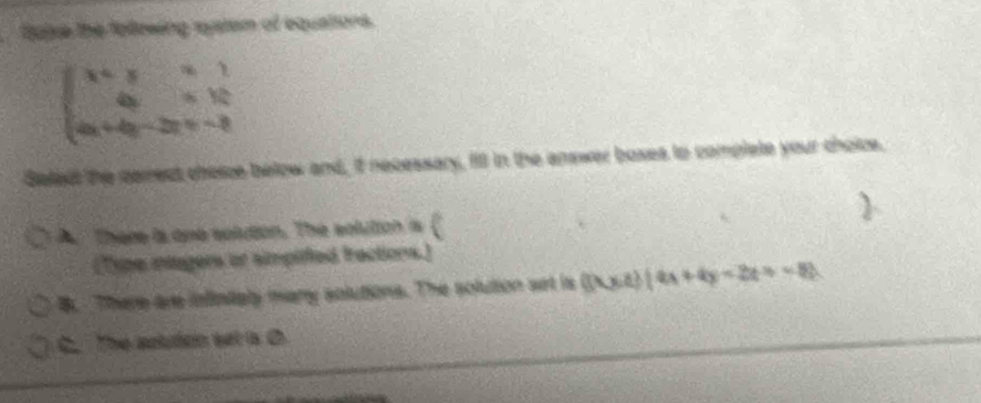 Balse the folowing system of equations.
beginarrayl x+y+y+1 4y=x+12 4x+4y-2y=-3endarray.
Select the carrect choice below and, if necessary, fill in the answer boses to complete your choice.
A. There is one solution. The solution is (
(Type intagers or simpified fractions.)
B. There are infinialy many solutions. The solution set is (3x-4)(4x+4y-2z+-8)
C. The autudon set a O