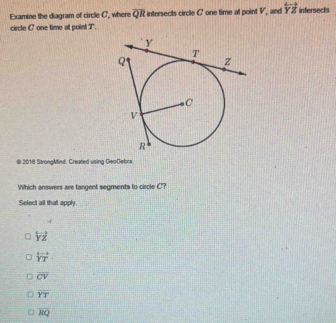 Examine the diagram of circle C, where overline QR intersects circle C one time at point V, and overleftrightarrow YZ intersects
circle C one time at point T '.
@ 2016 StrongMind. Created using GeoGebra.
Which answers are tangent segments to circle C?
Select all that apply.
overleftrightarrow YZ
overleftrightarrow YT·
overline CV
overline YT
overline RQ