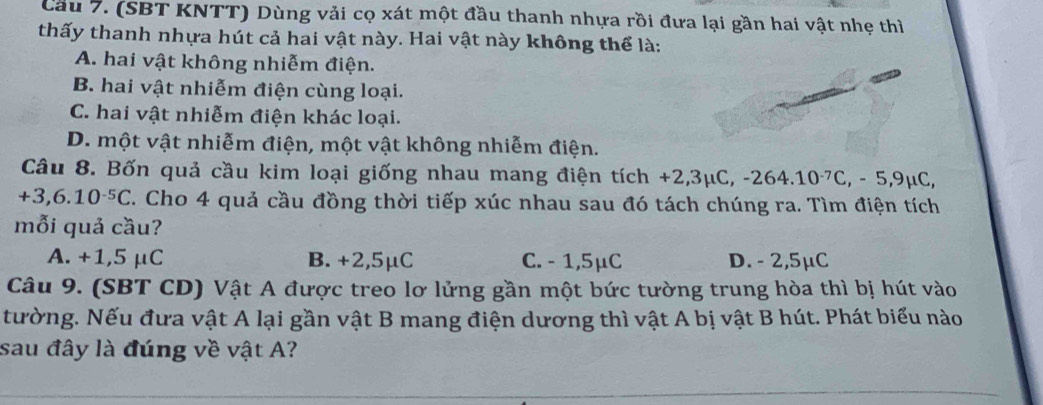 (SBT KNTT) Dùng vải cọ xát một đầu thanh nhựa rồi đưa lại gần hai vật nhẹ thì
thấy thanh nhựa hút cả hai vật này. Hai vật này không thể là:
A. hai vật không nhiễm điện.
B. hai vật nhiễm điện cùng loại.
C. hai vật nhiễm điện khác loại.
D. một vật nhiễm điện, một vật không nhiễm điện.
Câu 8. Bốn quả cầu kim loại giống nhau mang điện tích +2,3mu C, -264.10^(-7)C, -5,9mu C,
+3,6.10^(-5)C T. Cho 4 quả cầu đồng thời tiếp xúc nhau sau đó tách chúng ra. Tìm điện tích
mỗi quả cầu?
A. +1,5 μC B. +2,5μC C. - 1,5μC D. - 2,5μC
Câu 9. (SBT CD) Vật A được treo lơ lửng gần một bức tường trung hòa thì bị hút vào
tường. Nếu đưa vật A lại gần vật B mang điện dương thì vật A bị vật B hút. Phát biểu nào
sau đây là đúng về vật A?