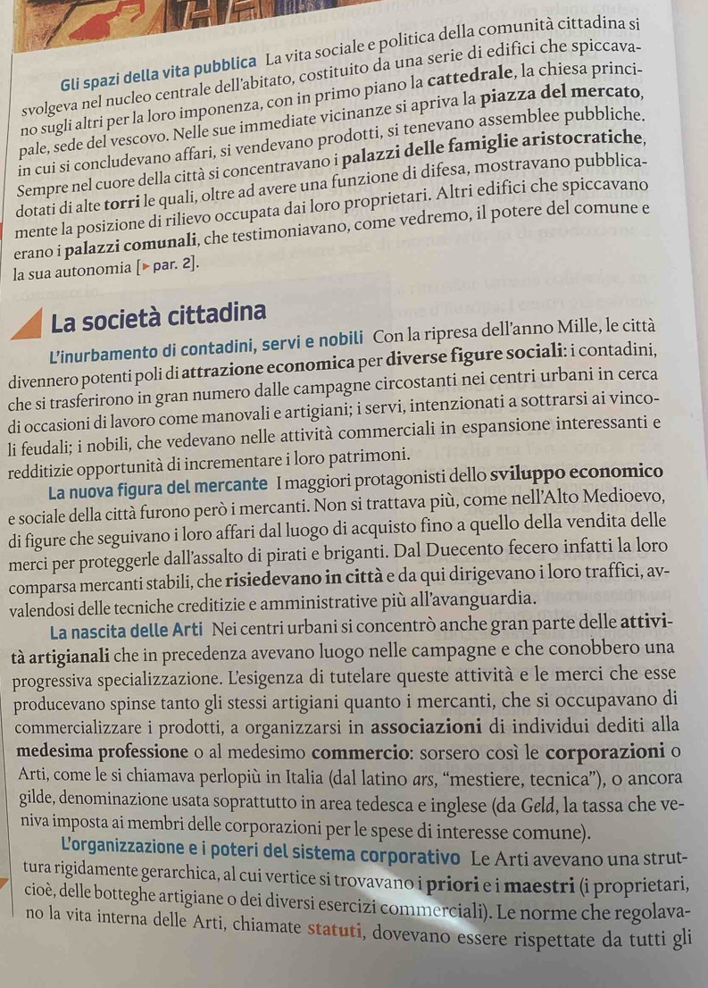 Gli spazi della vita pubblica La vita sociale e politica della comunità cittadina si
svolgeva nel nucleo centrale dell'abitato, costituito da una serie di edifici che spiccava.
no sugli altri per la loro imponenza, con in prìmo piano la cattedrale, la chiesa princi-
pale, sede del vescovo. Nelle sue immediate vicinanze si apriva la piazza del mercato
in cui si concludevano affari, si vendevano prodotti, si tenevano assemblee pubbliche
Sempre nel cuore della città si concentravano i palazzi delle famiglie aristocratiche
dotati di alte torri le quali, oltre ad avere una funzione di difesa, mostravano pubblica-
mente la posizione di rilievo occupata dai loro proprietari. Altri edifici che spiccavano
erano i palazzi comunali, che testimoniavano, come vedremo, il potere del comune e
la sua autonomia [▶ par. 2].
La società cittadina
L’inurbamento di contadini, servi e nobili Con la ripresa dell’anno Mille, le città
divennero potenti poli di attrazione economica per diverse figure sociali: i contadini,
che si trasferirono in gran numero dalle campagne circostanti nei centri urbani in cerca
di occasioni di lavoro come manovali e artigiani; i servi, intenzionati a sottrarsi ai vinco-
li feudali; i nobili, che vedevano nelle attività commerciali in espansione interessanti e
redditizie opportunità di incrementare i loro patrimoni.
La nuova figura del mercante I maggiori protagonisti dello sviluppo economico
e sociale della città furono però i mercanti. Non si trattava più, come nell'Alto Medioevo,
di figure che seguivano i loro affari dal luogo di acquisto fino a quello della vendita delle
merci per proteggerle dall’assalto di pirati e briganti. Dal Duecento fecero infatti la loro
comparsa mercanti stabili, che risiedevano in città e da qui dirigevano i loro traffici, av-
valendosi delle tecniche creditizie e amministrative più all’avanguardia.
La nascita delle Arti Nei centri urbani si concentrò anche gran parte delle attivi-
tà artigianali che in precedenza avevano luogo nelle campagne e che conobbero una
progressiva specializzazione. Lesigenza di tutelare queste attività e le merci che esse
producevano spinse tanto gli stessi artigiani quanto i mercanti, che si occupavano di
commercializzare i prodotti, a organizzarsi in associazioni di individui dediti alla
medesima professione o al medesimo commercio: sorsero così le corporazioni o
Arti, come le si chiamava perlopiù in Italia (dal latino ars, “mestiere, tecnica”), o ancora
gilde, denominazione usata soprattutto in area tedesca e inglese (da Geld, la tassa che ve-
niva imposta ai membri delle corporazioni per le spese di interesse comune).
Lorganizzazione e i poteri del sistema corporativo Le Arti avevano una strut-
tura rigidamente gerarchica, al cui vertice si trovavano i priori e i maestri (i proprietari,
cioè, delle botteghe artigiane o dei diversi esercizi commerciali). Le norme che regolava-
no la vita interna delle Arti, chiamate statuti, dovevano essere rispettate da tutti gli