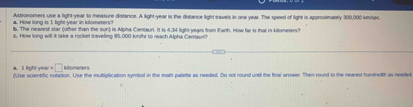 Astronomers use a light- year to measure distance. A light- year is the distance light travels in one year. The speed of light is approximately 300,000 km/sec. 
a. How long is 1 light-year in kilometers? 
b. The nearest star (other than the sun) is Alpha Centauri. It is 4.34 light-years from Earth. How far is that in kilometers? 
c. How long will it take a rocket traveling 85,000 km/hr to reach Alpha Centauri? 
a. 1 light-year =□ kilometers
(Use scientific notation. Use the multiplication symbol in the math palette as needed. Do not round until the final answer. Then round to the nearest hundredth as needed