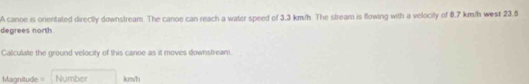 A canoe is orientated directly downstream. The canoe can reach a water speed of 3.3 km/h. The stream is flowing with a velocity of 8.7 km/h west 23.5
degrees north 
Calculate the ground velocity of this canoe as it moves downstream. 
== Mgnitude === Number km/h