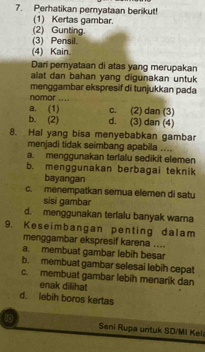 Perhatikan pernyataan berikut!
(1) Kertas gambar.
(2) Gunting.
(3) Pensil.
(4) Kain.
Dari pernyataan di atas yang merupakan
alat dan bahan yang digunakan untuk
menggambar ekspresif di tunjukkan pada
nomor ....
a. (1) c. (2) dan (3)
b. (2) d. (3) dan (4)
8. Hal yang bisa menyebabkan gambar
menjadi tidak seimbang apabila ....
a. menggunakan terlalu sedikit elemen
b. menggunakan berbagai teknik
bayangan
c. menempatkan semua elemen di satu
sisi gambar
d. menggunakan terlalu banyak warna
9. Keseimbangan penting dalam
menggambar ekspresif karena ....
a. membuat gambar lebih besar
b. membuat gambar selesai lebih cepat
c. membuat gambar lebih menarik dan
enak dilihat
d. lebih boros kertas
10 Seni Rupa untuk SD/MI Kela