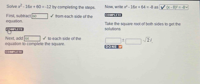 Solve x^2-16x+60=-12 by completing the steps. Now, write x^2-16x+64=-8 as (x-8)^2=-8
First, subtract overline 60 from each side of the COMPLETE 
equation. Take the square root of both sides to get the 
COmPLete solutions 
Next, add 54 □ to each side of the □ ± □ sqrt(2)i. 
equation to complete the square. DONE 
COMPLETE