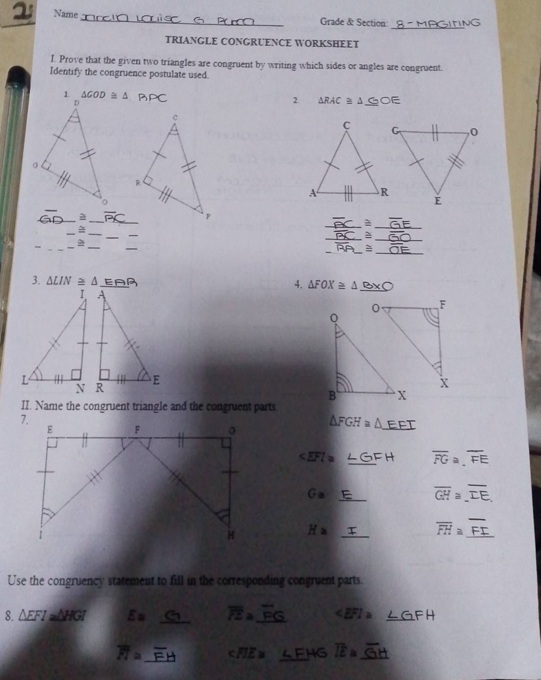 Name_ Grade & Section:_
TRIANGLE CONGRUENCE WORKSHEET
I. Prove that the given two triangles are congruent by writing which sides or angles are congruent.
Identify the congruence postulate used.
BPC
2. △ RAC≌ △ _ GOE
_=_ overline BC _
_
_ _ ≌ _
_
_
_ ≌
_
_
_
_
_
_ overline BA _ ~_
3. △ LIN≌ △ EAQ
4. △ FOX≌ △ _ B* bigcirc 
II. Name the congruent triangle and the congruent parts
△ FGH≌ △ _ EFT
∠ EFI≌ _ FH overline FG≌ .overline FE
_ Ga
overline GH≌ overline IE.
_
H≌
overline FH≌ _
Use the congruency statement to fill in the corresponding congruent parts.
8. △ EFI≌ △ HGI E= _ overline FEa _
_ GFH
_ overline FI≌
∠ FIE≌ _ ∠ FHG overline IE≌ _