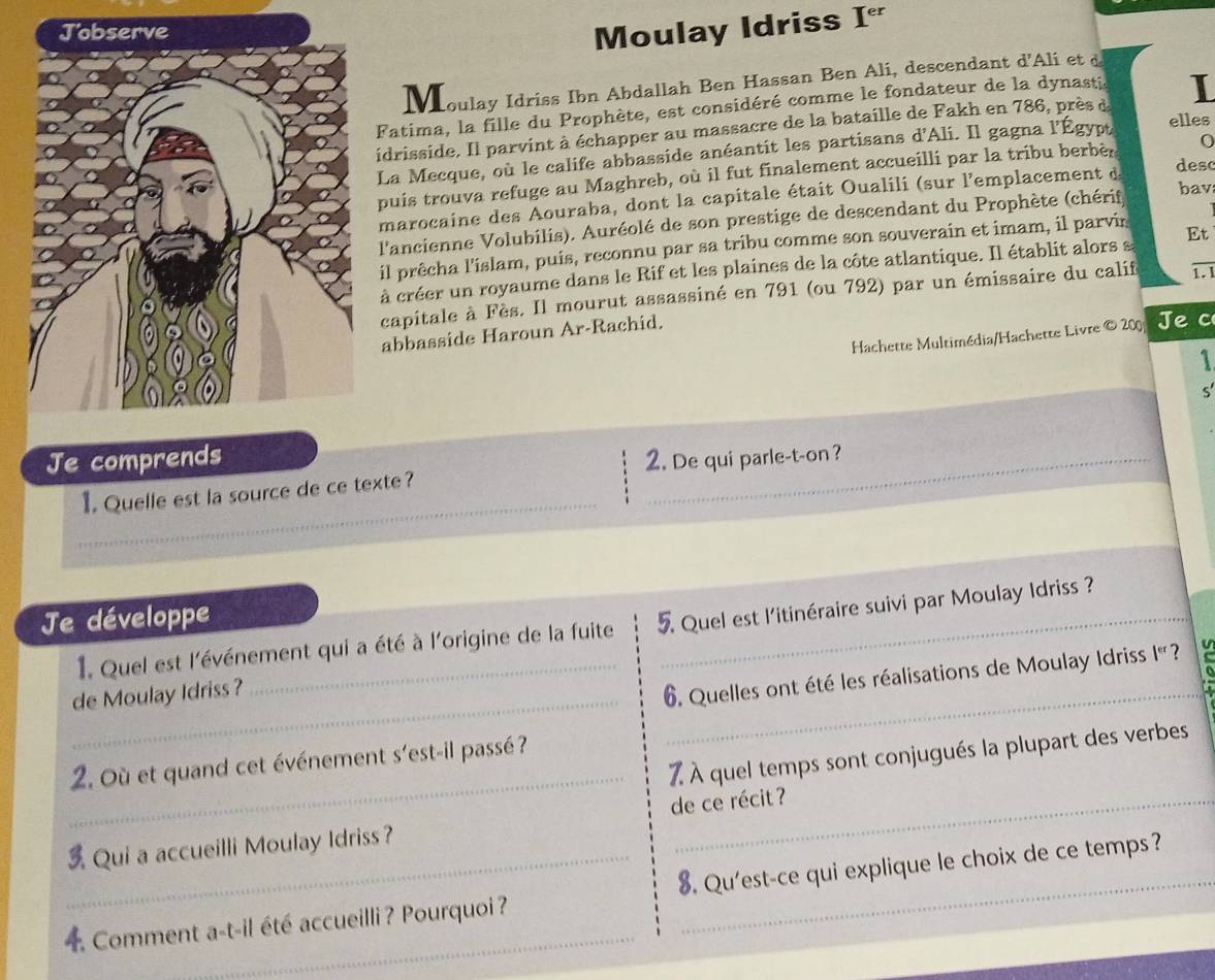 Moulay Idriss I^(er)
houlay Idriss Ibn Abdallah Ben Hassan Ben Ali, descendant d'Ali et d
Fatima, la fille du Prophète, est considéré comme le fondateur de la dynasti
idrisside. Il parvint à échapper au massacre de la bataille de Fakh en 786, près à I
La Mecque, où le calife abbasside anéantit les partisans d'Ali. Il gagna l'Égypt elles
puis trouva refuge au Maghreb, où il fut finalement accueilli par la tribu berbèr 0
marocaine des Aouraba, dont la capitale était Oualili (sur l'emplacement d desc
l'ancienne Volubilis). Auréolé de son prestige de descendant du Prophète (chérif
bav
il prêcha l'islam, puis, reconnu par sa tribu comme son souverain et imam, il parvin
à créer un royaume dans le Rif et les plaines de la côte atlantique. Il établit alors s Et
capitale à Fès. Il mourut assassiné en 791 (ou 792) par un émissaire du calif 1.1
Hachette Multimédia/Hachette Livre © 200 Je c
abbasside Haroun Ar-Rachid.
1
Je comprends 2. De qui parle-t-on ?
_
1. Quelle est la source de ce texte?
Je développe
1. Quel est l'événement qui a été à l'origine de la fuite 5 Quel est l'itinéraire suivi par Moulay Idriss ?
de Moulay Idriss ?
_
6. Quelles ont été les réalisations de Moulay Idriss I' ? u
_
7 À quel temps sont conjugués la plupart des verbes
2. Où et quand cet événement s'est-il passé?
 Qui a accueilli Moulay Idriss？ de ce récit ?
4 Comment a-t-il été accueilli ? Pourquoi ? 8. Qu'est-ce qui explique le choix de ce temps?