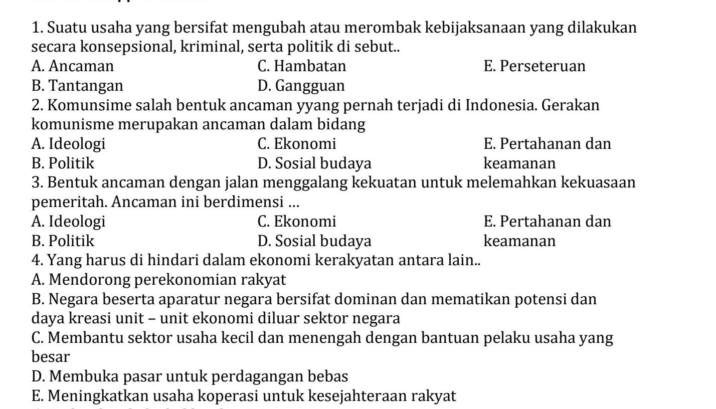 Suatu usaha yang bersifat mengubah atau merombak kebijaksanaan yang dilakukan
secara konsepsional, kriminal, serta politik di sebut..
A. Ancaman C. Hambatan E. Perseteruan
B. Tantangan D. Gangguan
2. Komunsime salah bentuk ancaman yyang pernah terjadi di Indonesia. Gerakan
komunisme merupakan ancaman dalam bidang
A. Ideologi C. Ekonomi E. Pertahanan dan
B. Politik D. Sosial budaya keamanan
3. Bentuk ancaman dengan jalan menggalang kekuatan untuk melemahkan kekuasaan
pemeritah. Ancaman ini berdimensi ...
A. Ideologi C. Ekonomi E. Pertahanan dan
B. Politik D. Sosial budaya keamanan
4. Yang harus di hindari dalam ekonomi kerakyatan antara lain..
A. Mendorong perekonomian rakyat
B. Negara beserta aparatur negara bersifat dominan dan mematikan potensi dan
daya kreasi unit - unit ekonomi diluar sektor negara
C. Membantu sektor usaha kecil dan menengah dengan bantuan pelaku usaha yang
besar
D. Membuka pasar untuk perdagangan bebas
E. Meningkatkan usaha koperasi untuk kesejahteraan rakyat