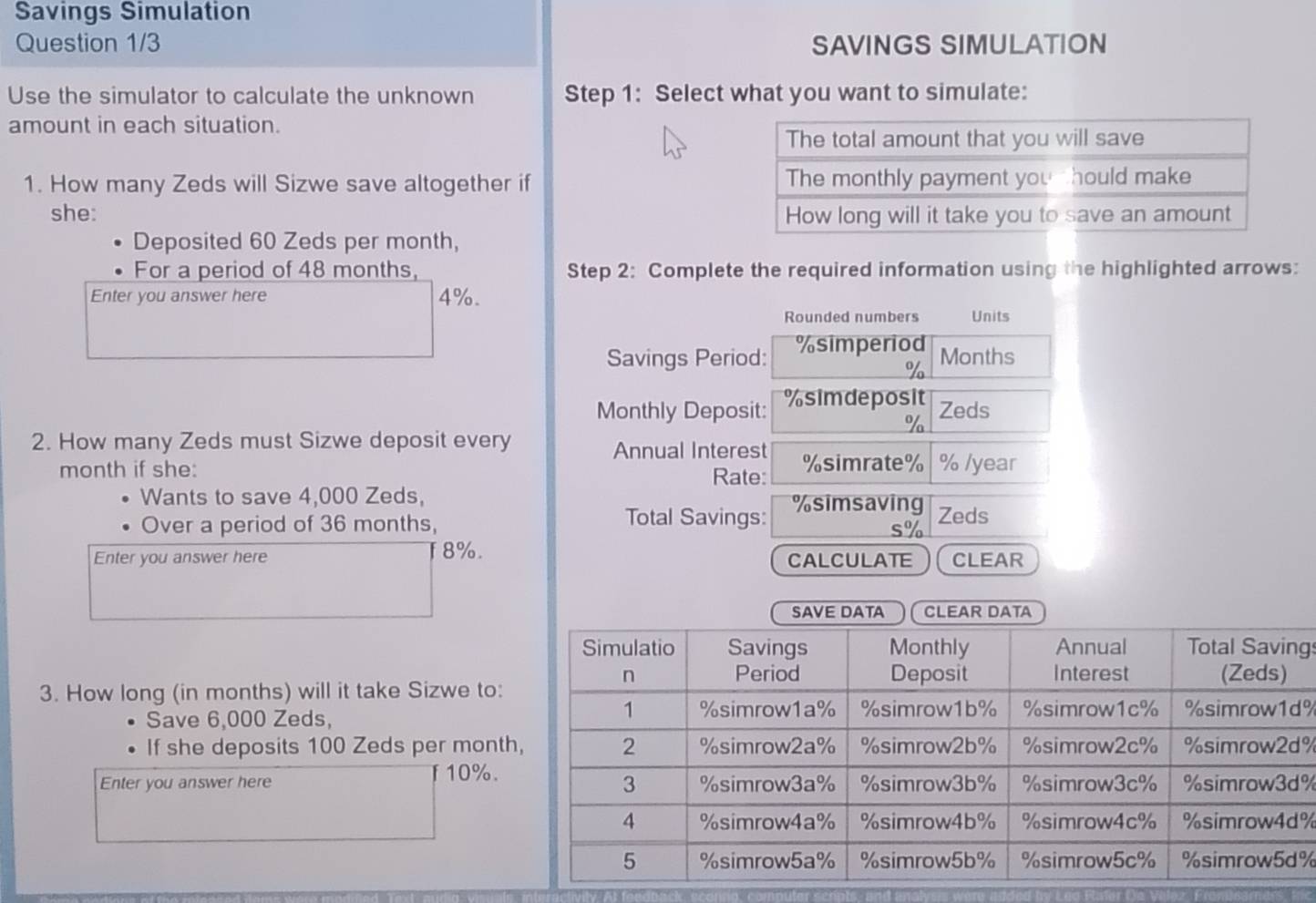 Savings Simulation 
Question 1/3 SAVINGS SIMULATION 
Use the simulator to calculate the unknown Step 1: Select what you want to simulate: 
amount in each situation. 
1. How many Zeds will Sizwe save altogether if 
she: 
Deposited 60 Zeds per month, 
For a period of 48 months, Step 2: Complete the required information using the highlighted arrows: 
Enter you answer here 4%. Units 
Rounded numbers 
Savings Period: % simperiod
% Months
Monthly Deposit: % simdeposit 
Zeds
%
2. How many Zeds must Sizwe deposit every 
Annual Interest 
month if she: Rate: % simrate % % /year
Wants to save 4,000 Zeds, % simsaving Zeds 
Total Savings: 
Over a period of 36 months, s%
Enter you answer here 8%. CALCULATE CLEAR 
SAVE DATA CLEAR DATA 
gs 
3. How long (in months) will it take Sizwe to: 
Save 6,000 Zeds,
%
If she deposits 100 Zeds per month %
T10%. 
Enter you answer here %
%
%